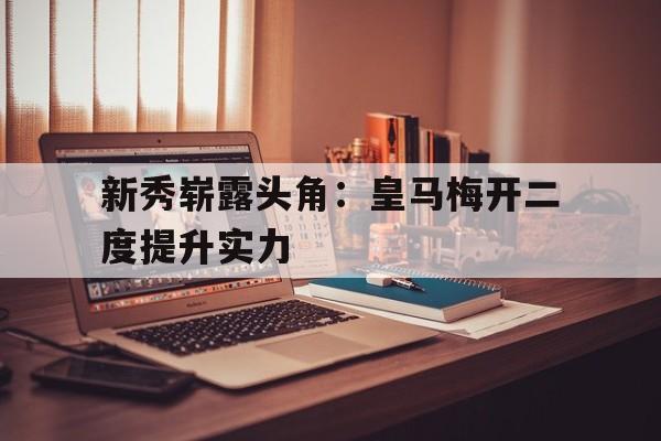 开云新版App下载-关于新秀崭露头角：皇马梅开二度提升实力的信息